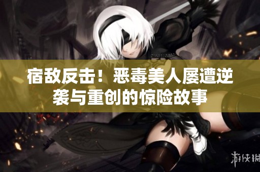 宿敌反击！恶毒美人屡遭逆袭与重创的惊险故事