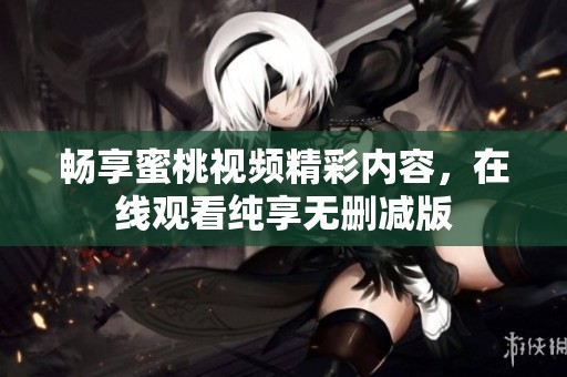 畅享蜜桃视频精彩内容，在线观看纯享无删减版