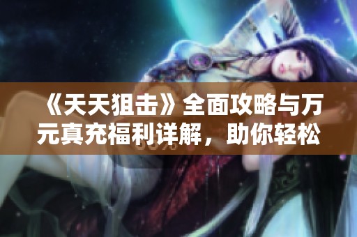 《天天狙击》全面攻略与万元真充福利详解，助你轻松上手BT手游