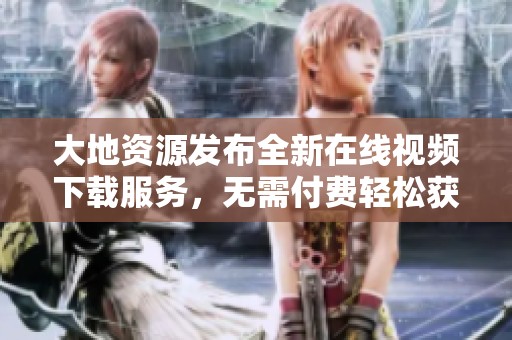大地资源发布全新在线视频下载服务，无需付费轻松获取