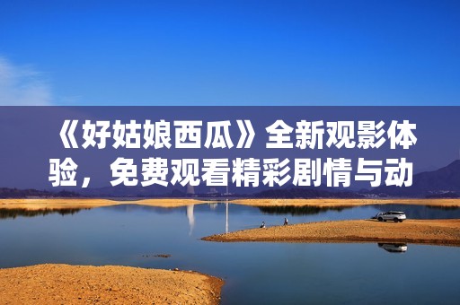 《好姑娘西瓜》全新观影体验，免费观看精彩剧情与动人故事