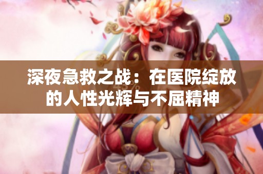 深夜急救之战：在医院绽放的人性光辉与不屈精神