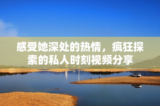 感受她深处的热情，疯狂探索的私人时刻视频分享