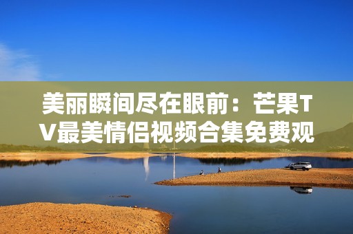 美丽瞬间尽在眼前：芒果TV最美情侣视频合集免费观看