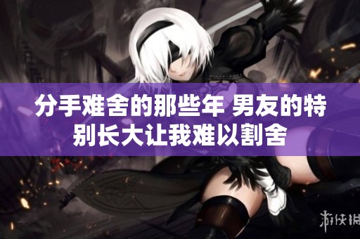 分手难舍的那些年 男友的特别长大让我难以割舍