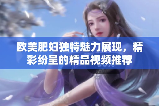 欧美肥妇独特魅力展现，精彩纷呈的精品视频推荐