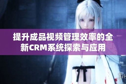提升成品视频管理效率的全新CRM系统探索与应用