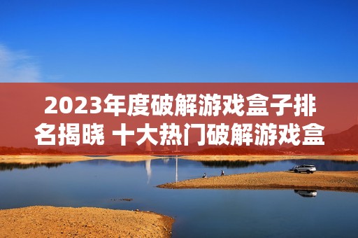 2023年度破解游戏盒子排名揭晓 十大热门破解游戏盒子推荐