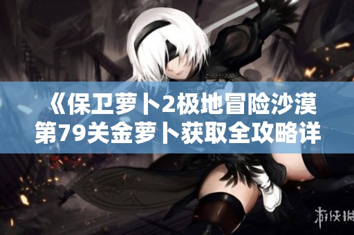 《保卫萝卜2极地冒险沙漠第79关金萝卜获取全攻略详解》