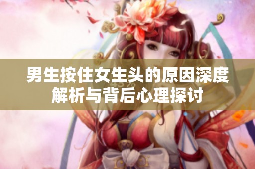 男生按住女生头的原因深度解析与背后心理探讨