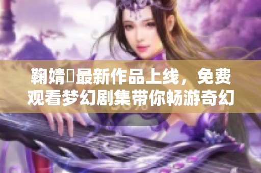 鞠婧祎最新作品上线，免费观看梦幻剧集带你畅游奇幻世界