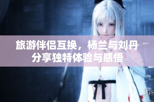 旅游伴侣互换，杨兰与刘丹分享独特体验与感悟