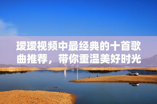 瑷瑷视频中最经典的十首歌曲推荐，带你重温美好时光