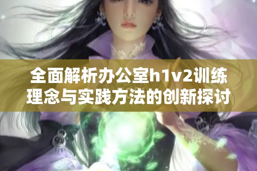 全面解析办公室h1v2训练理念与实践方法的创新探讨