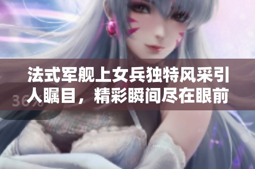 法式军舰上女兵独特风采引人瞩目，精彩瞬间尽在眼前