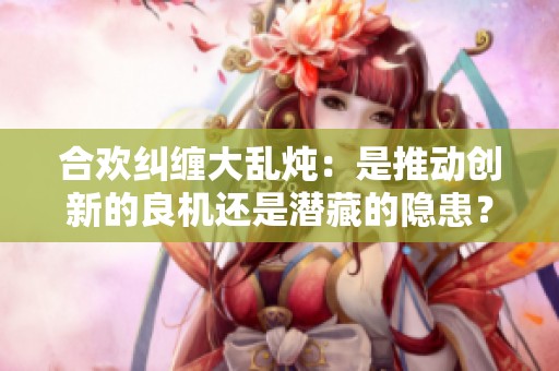 合欢纠缠大乱炖：是推动创新的良机还是潜藏的隐患？