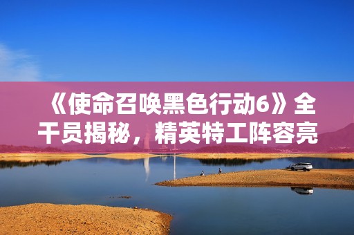 《使命召唤黑色行动6》全干员揭秘，精英特工阵容亮点分析