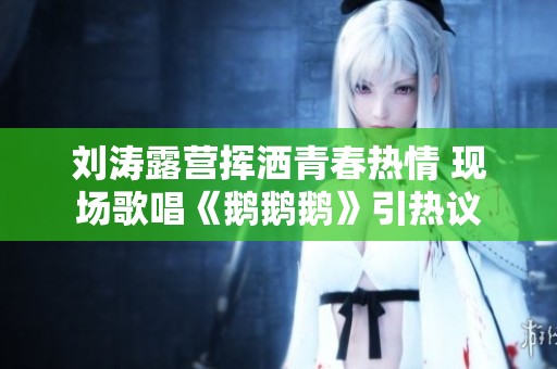 刘涛露营挥洒青春热情 现场歌唱《鹅鹅鹅》引热议