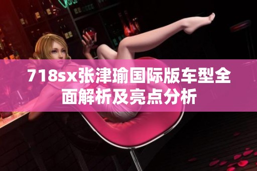 718sx张津瑜国际版车型全面解析及亮点分析