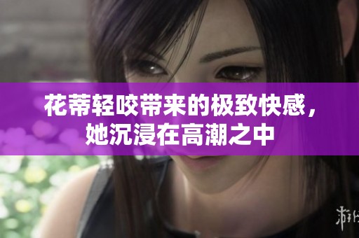 花蒂轻咬带来的极致快感，她沉浸在高潮之中