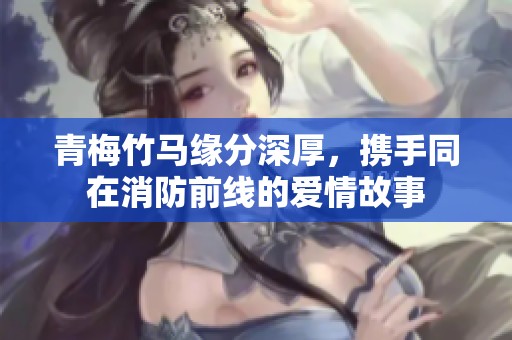 青梅竹马缘分深厚，携手同在消防前线的爱情故事