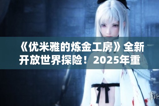 《优米雅的炼金工房》全新开放世界探险！2025年重磅来袭