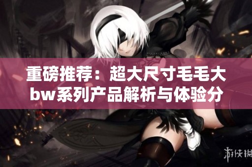 重磅推荐：超大尺寸毛毛大bw系列产品解析与体验分享