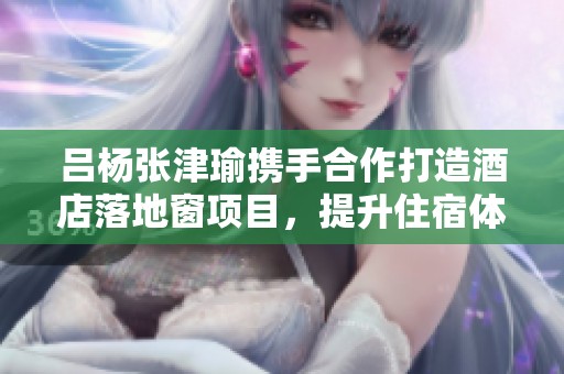 吕杨张津瑜携手合作打造酒店落地窗项目，提升住宿体验