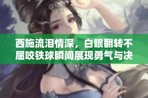 西施流泪情深，白眼翻转不屈咬铁球瞬间展现勇气与决心