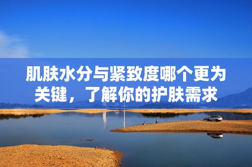 肌肤水分与紧致度哪个更为关键，了解你的护肤需求