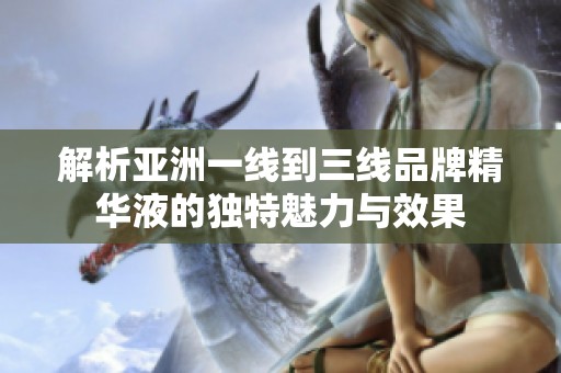 解析亚洲一线到三线品牌精华液的独特魅力与效果