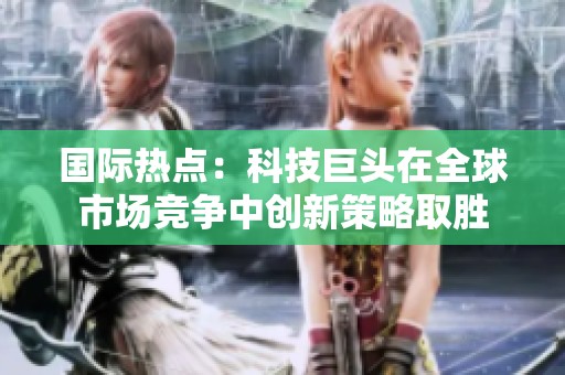 国际热点：科技巨头在全球市场竞争中创新策略取胜