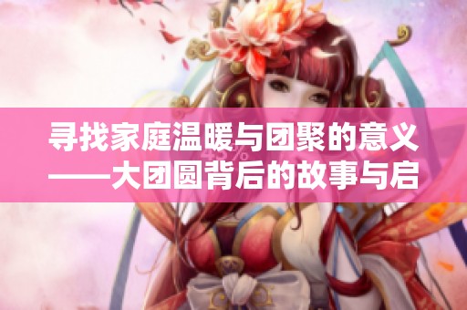 寻找家庭温暖与团聚的意义——大团圆背后的故事与启示