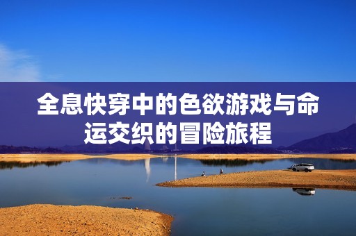 全息快穿中的色欲游戏与命运交织的冒险旅程