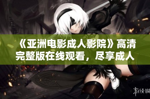 《亚洲电影成人影院》高清完整版在线观看，尽享成人影片内容