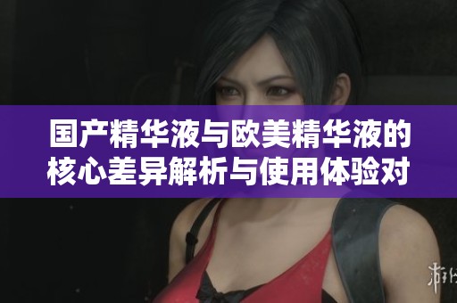 国产精华液与欧美精华液的核心差异解析与使用体验对比