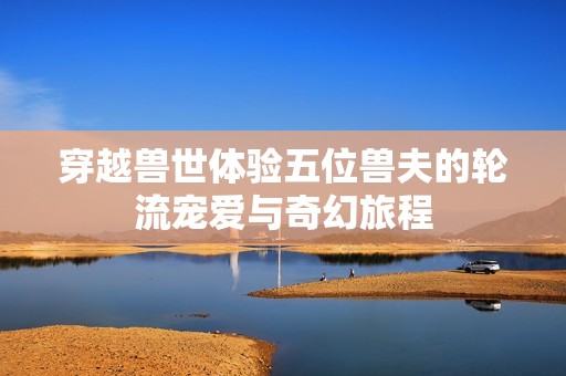 穿越兽世体验五位兽夫的轮流宠爱与奇幻旅程