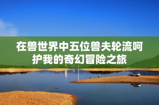 在兽世界中五位兽夫轮流呵护我的奇幻冒险之旅