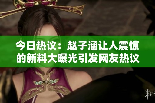 今日热议：赵子涵让人震惊的新料大曝光引发网友热议