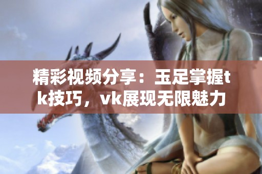 精彩视频分享：玉足掌握tk技巧，vk展现无限魅力