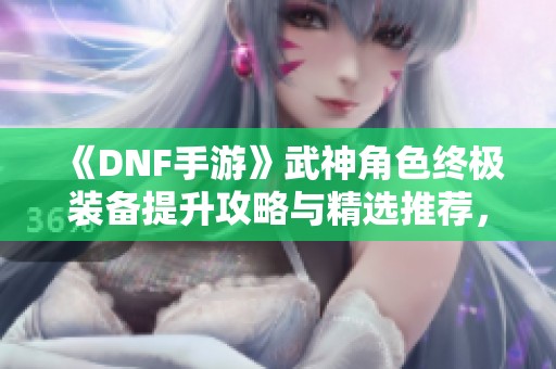 《DNF手游》武神角色终极装备提升攻略与精选推荐，让你战力迅速攀升!