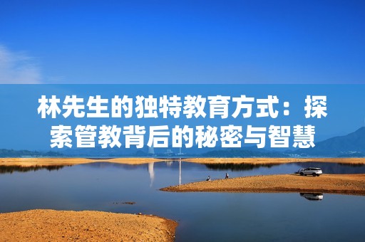 林先生的独特教育方式：探索管教背后的秘密与智慧