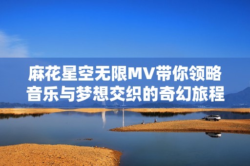 麻花星空无限MV带你领略音乐与梦想交织的奇幻旅程