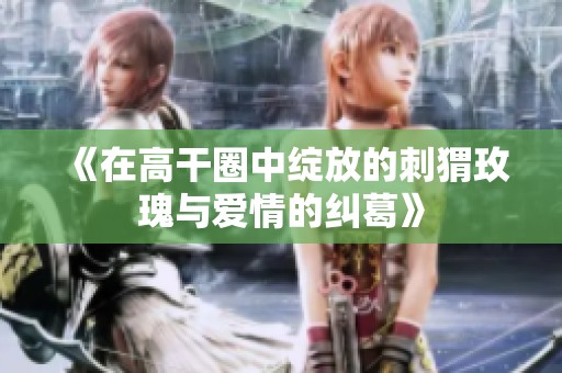 《在高干圈中绽放的刺猬玫瑰与爱情的纠葛》