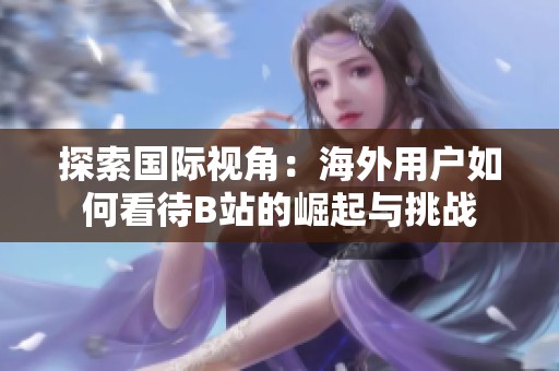 探索国际视角：海外用户如何看待B站的崛起与挑战