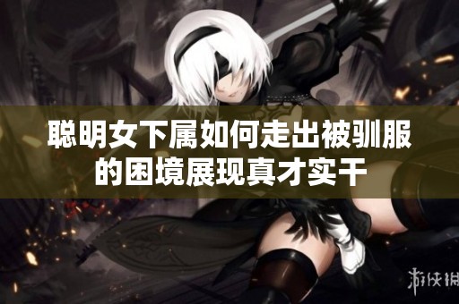 聪明女下属如何走出被驯服的困境展现真才实干