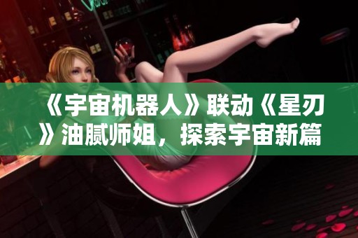 《宇宙机器人》联动《星刃》油腻师姐，探索宇宙新篇章的冒险之旅