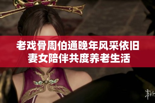 老戏骨周伯通晚年风采依旧 妻女陪伴共度养老生活