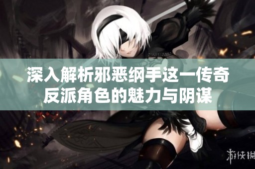 深入解析邪恶纲手这一传奇反派角色的魅力与阴谋