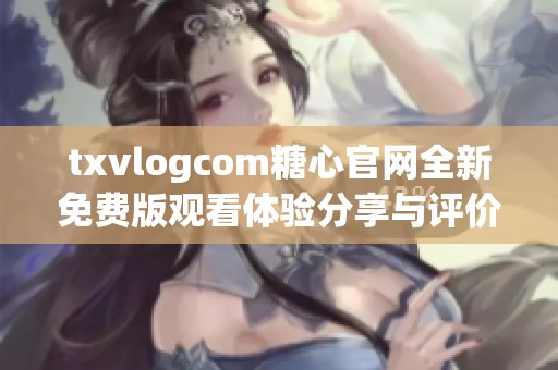 txvlogcom糖心官网全新免费版观看体验分享与评价